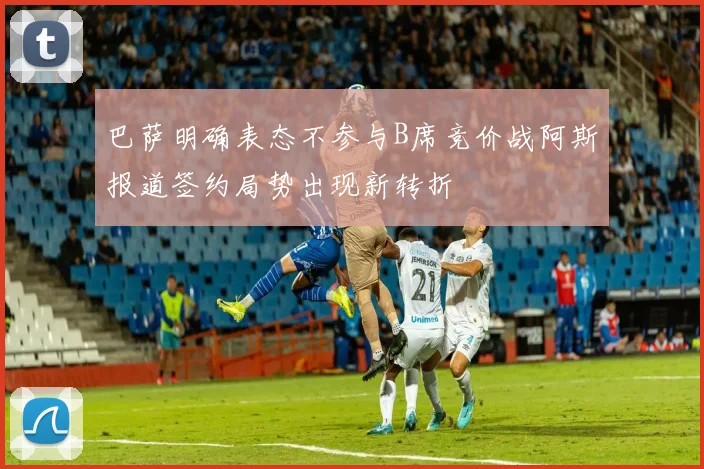 巴萨明确表态不参与B席竞价战阿斯报道签约局势出现新转折