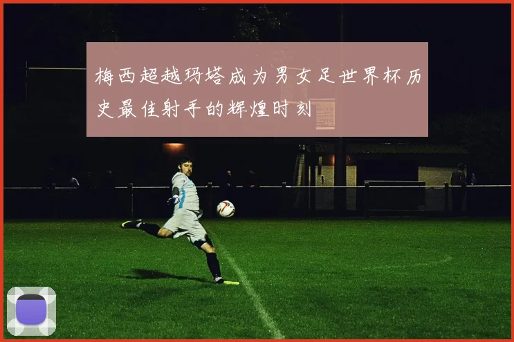 梅西超越玛塔成为男女足世界杯历史最佳射手的辉煌时刻