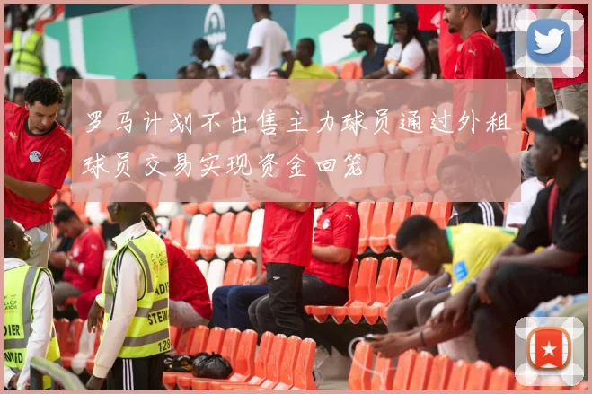 罗马计划不出售主力球员通过外租球员交易实现资金回笼
