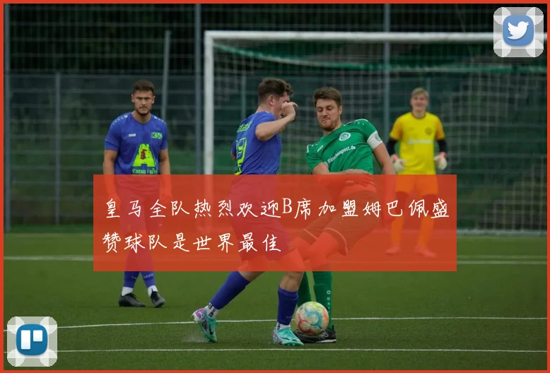 皇马全队热烈欢迎B席加盟姆巴佩盛赞球队是世界最佳