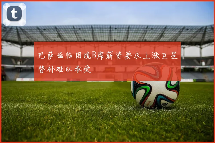 巴萨面临困境B席薪资要求上涨巨星替补难以承受
