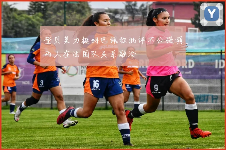 登贝莱力挺姆巴佩称批评不公强调两人在法国队关系融洽