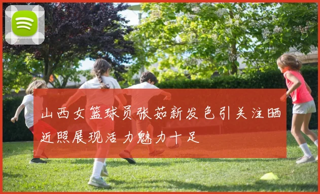 山西女篮球员张茹新发色引关注晒近照展现活力魅力十足