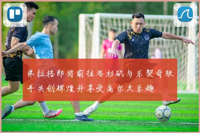 弗拉格即将前往洛杉矶与东契奇联手共创辉煌并享受高尔夫乐趣
