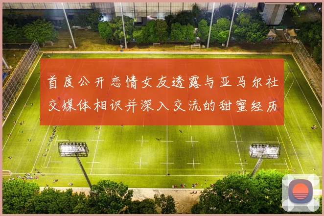 首度公开恋情女友透露与亚马尔社交媒体相识并深入交流的甜蜜经历