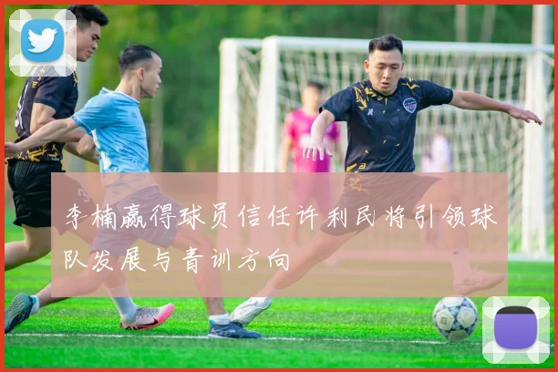 李楠赢得球员信任许利民将引领球队发展与青训方向