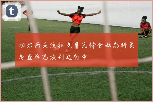 切尔西关注拉克鲁瓦转会动态科莫与查洛巴谈判进行中