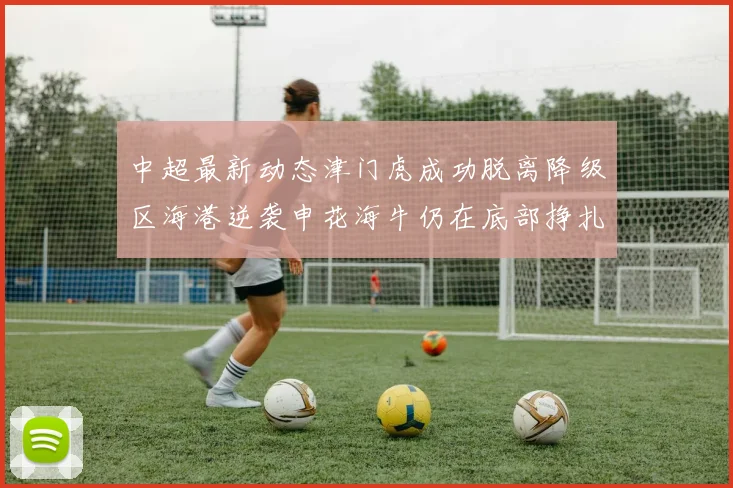 中超最新动态津门虎成功脱离降级区海港逆袭申花海牛仍在底部挣扎