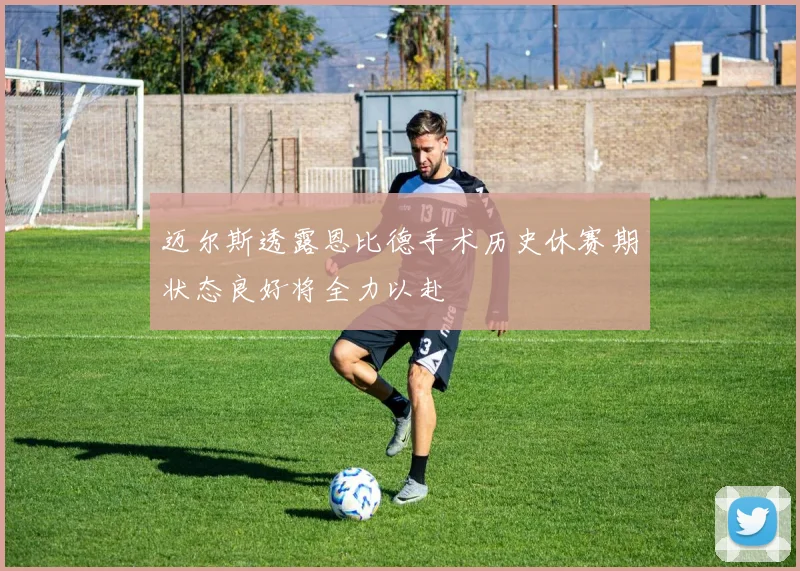 迈尔斯透露恩比德手术历史休赛期状态良好将全力以赴