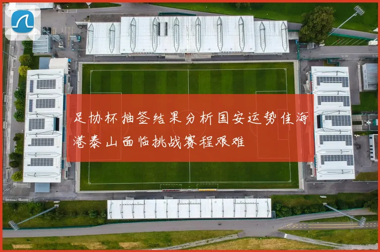 足协杯抽签结果分析国安运势佳海港泰山面临挑战赛程艰难
