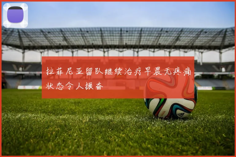拉菲尼亚留队继续治疗早晨无疼痛状态令人振奋
