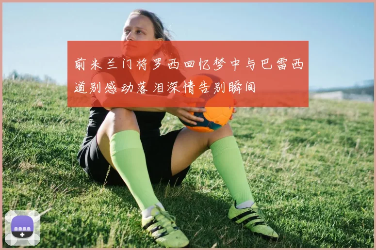 前米兰门将罗西回忆梦中与巴雷西道别感动落泪深情告别瞬间