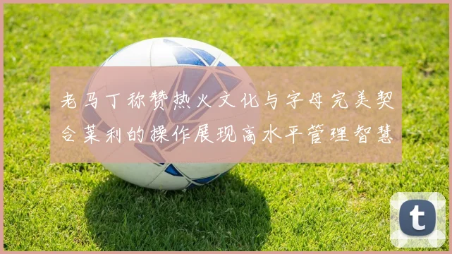 老马丁称赞热火文化与字母完美契合莱利的操作展现高水平管理智慧