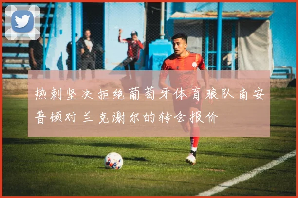 热刺坚决拒绝葡萄牙体育狼队南安普顿对兰克谢尔的转会报价