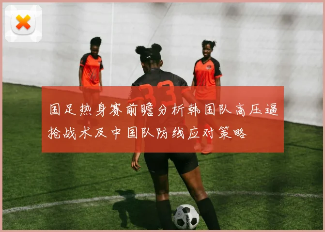 国足热身赛前瞻分析韩国队高压逼抢战术及中国队防线应对策略