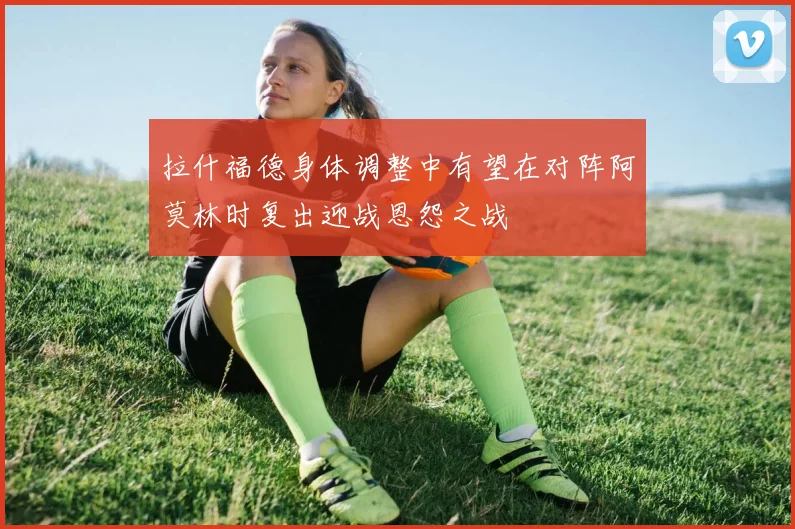 拉什福德身体调整中有望在对阵阿莫林时复出迎战恩怨之战