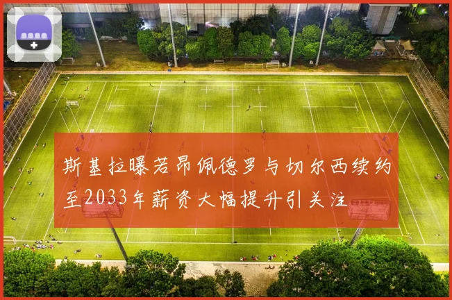 斯基拉曝若昂佩德罗与切尔西续约至2033年薪资大幅提升引关注
